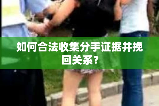 如何合法收集分手证据并挽回关系？