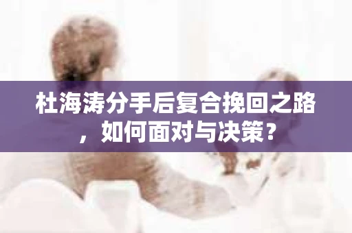 杜海涛分手后复合挽回之路,如何面对与决策? 杜海涛分手后复合挽回之路,如何面对与决策?