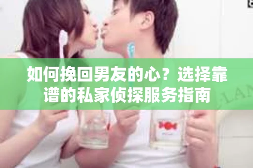 如何挽回男友的心？选择靠谱的私家侦探服务指南