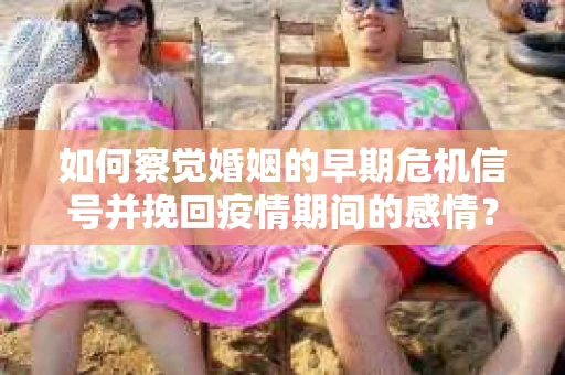 如何察觉婚姻的早期危机信号并挽回疫情期间的感情？