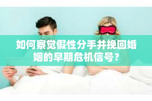 如何察觉假性分手并挽回婚姻的早期危机信号？