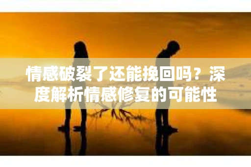情感破裂了还能挽回吗？深度解析情感修复的可能性