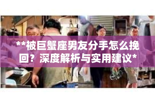 **被巨蟹座男友分手怎么挽回？深度解析与实用建议**
