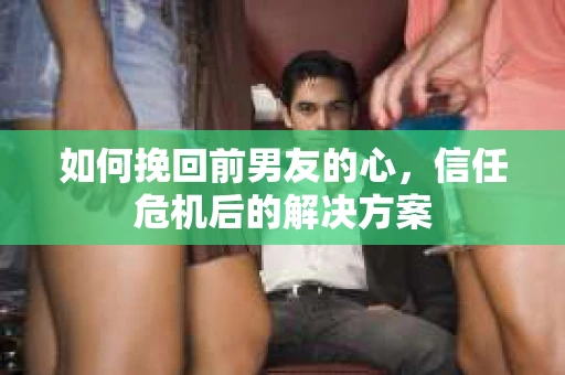 如何挽回前男友的心，信任危机后的解决方案
