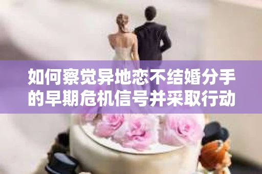 如何察觉异地恋不结婚分手的早期危机信号并采取行动？