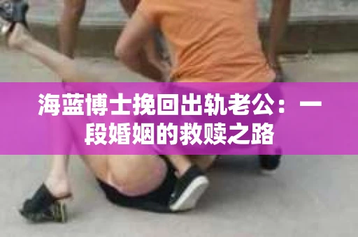 海蓝博士挽回出轨老公：一段婚姻的救赎之路