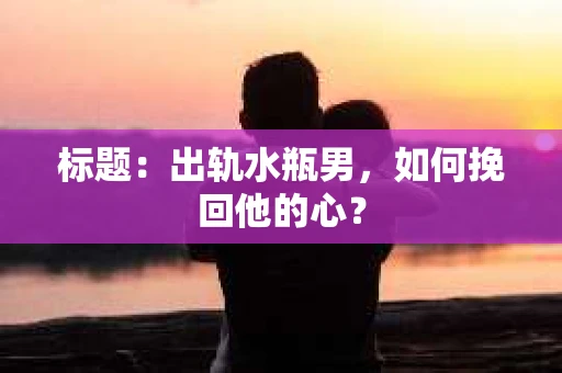 标题:出轨水瓶男,如何挽回他的心? 标题:出轨水瓶男,如何挽回他的心?