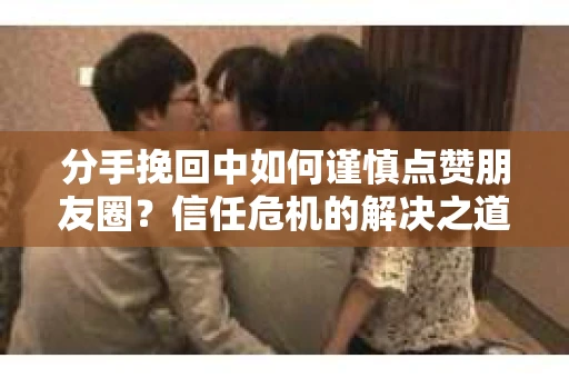 分手挽回中如何谨慎点赞朋友圈？信任危机的解决之道