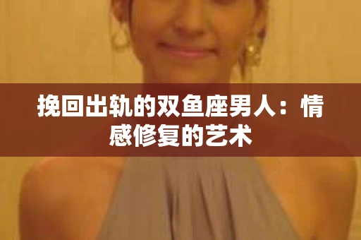 挽回出轨的双鱼座男人：情感修复的艺术