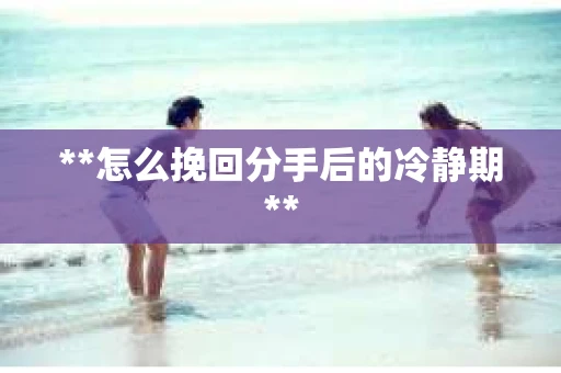 **怎么挽回分手后的冷静期**