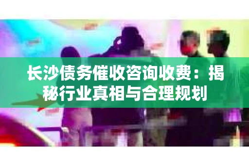 长沙债务催收咨询收费：揭秘行业真相与合理规划