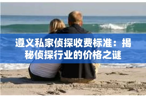 遵义私家侦探收费标准：揭秘侦探行业的价格之谜