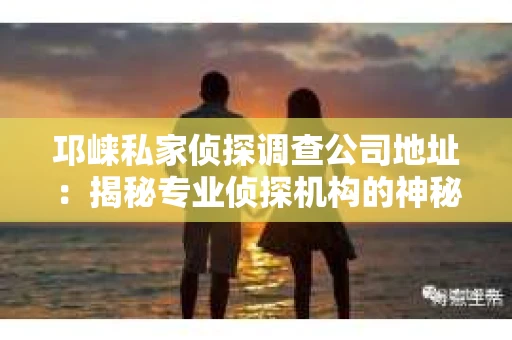 邛崃私家侦探调查公司地址：揭秘专业侦探机构的神秘面纱