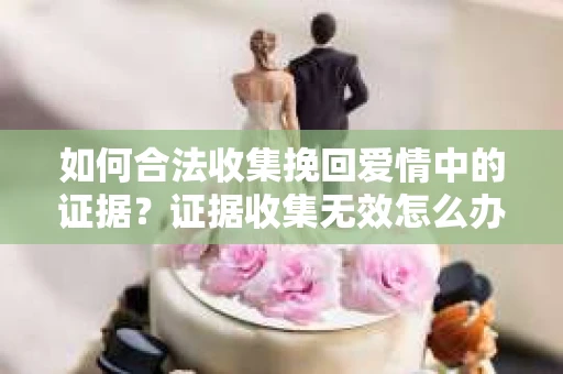 如何合法收集挽回爱情中的证据？证据收集无效怎么办？