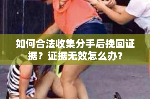 如何合法收集分手后挽回证据？证据无效怎么办？