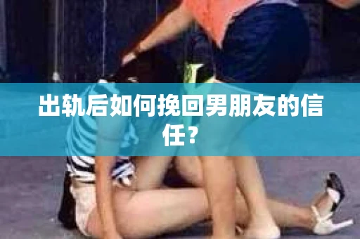 出轨后如何挽回男朋友的信任？