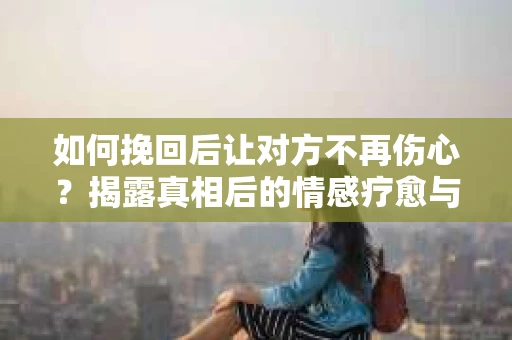 如何挽回后让对方不再伤心？揭露真相后的情感疗愈与前行计划