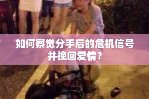 如何察觉分手后的危机信号并挽回爱情？