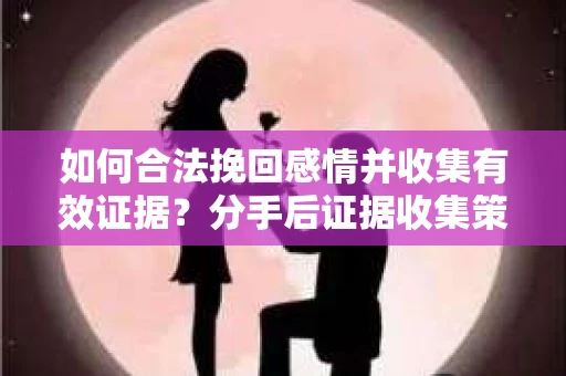 如何合法挽回感情并收集有效证据？分手后证据收集策略