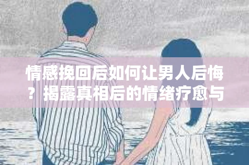 情感挽回后如何让男人后悔？揭露真相后的情绪疗愈与人生决策