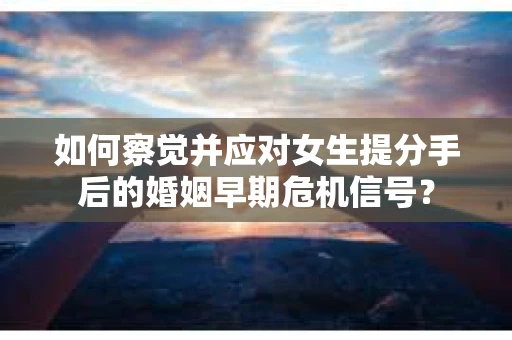 如何察觉并应对女生提分手后的婚姻早期危机信号？