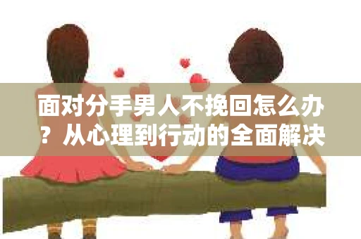 面对分手男人不挽回怎么办？从心理到行动的全面解决方案