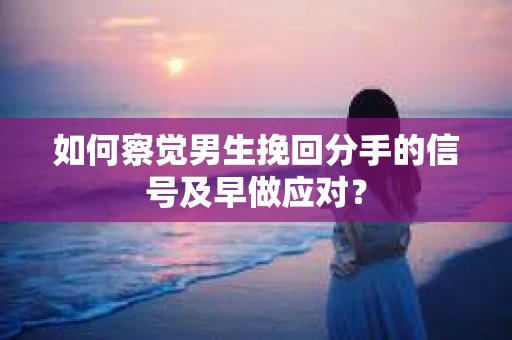 如何察觉男生挽回分手的信号及早做应对？