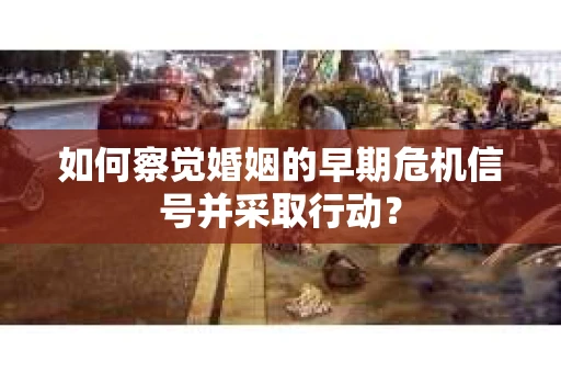 如何察觉婚姻的早期危机信号并采取行动？