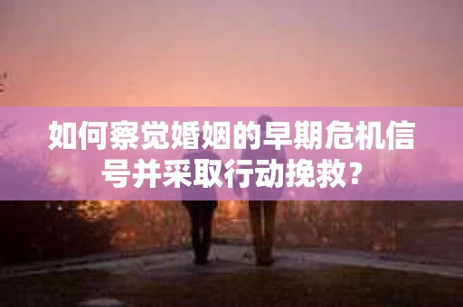 如何察觉婚姻的早期危机信号并采取行动挽救？