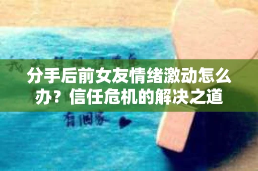 分手后前女友情绪激动怎么办？信任危机的解决之道