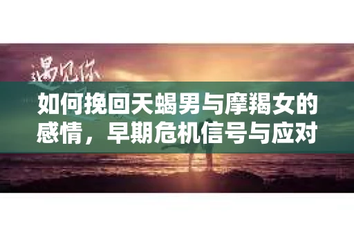 如何挽回天蝎男与摩羯女的感情，早期危机信号与应对策略