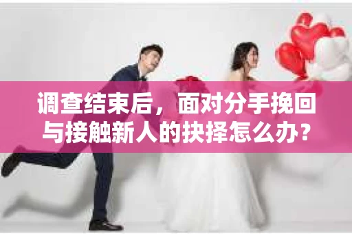 调查结束后，面对分手挽回与接触新人的抉择怎么办？