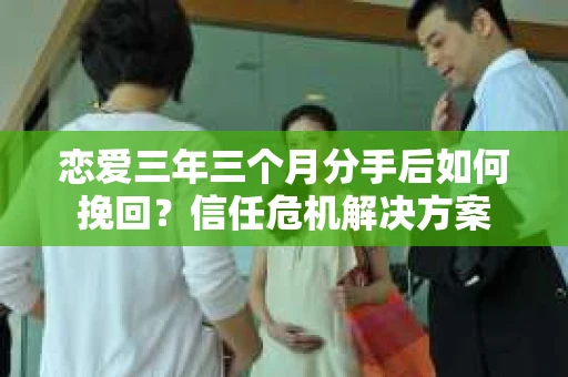 恋爱三年三个月分手后如何挽回？信任危机解决方案