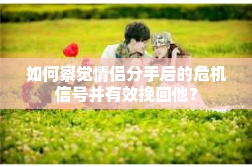 如何察觉情侣分手后的危机信号并有效挽回他？