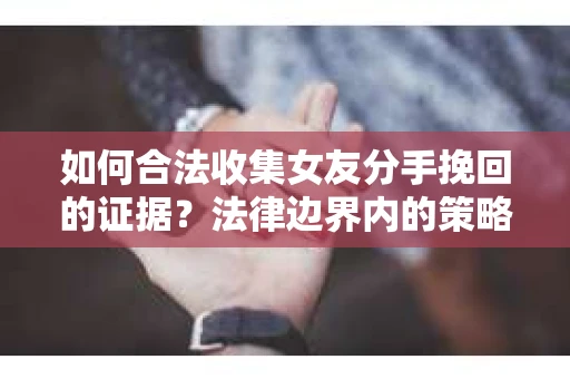 如何合法收集女友分手挽回的证据？法律边界内的策略与技巧
