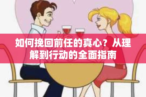 如何挽回前任的真心？从理解到行动的全面指南