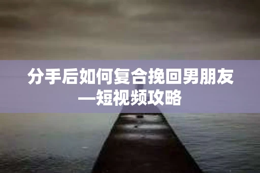分手后如何复合挽回男朋友—短视频攻略