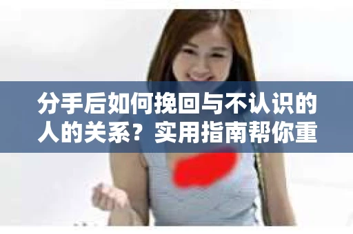 分手后如何挽回与不认识的人的关系？实用指南帮你重拾失去的联结