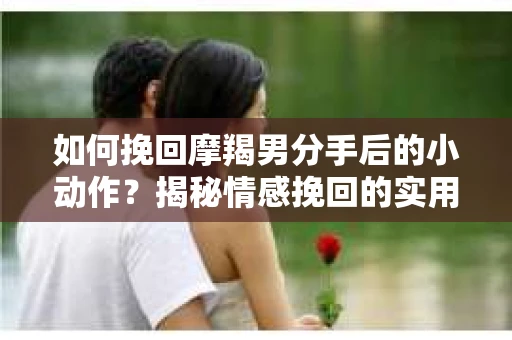 如何挽回摩羯男分手后的小动作？揭秘情感挽回的实用策略