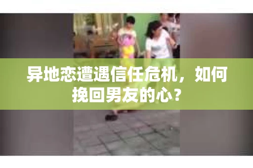 异地恋遭遇信任危机，如何挽回男友的心？