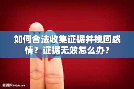 如何合法收集证据并挽回感情？证据无效怎么办？