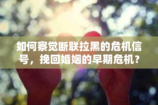 如何察觉断联拉黑的危机信号，挽回婚姻的早期危机？