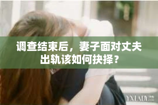 调查结束后，妻子面对丈夫出轨该如何抉择？