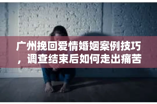 广州挽回爱情婚姻案例技巧，调查结束后如何走出痛苦并做出明智决策？