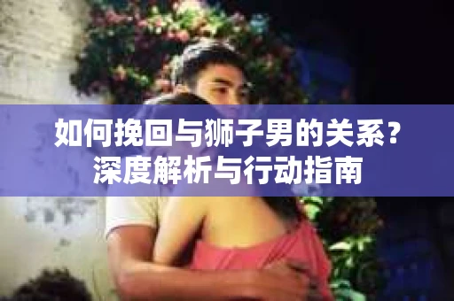 如何挽回与狮子男的关系？深度解析与行动指南