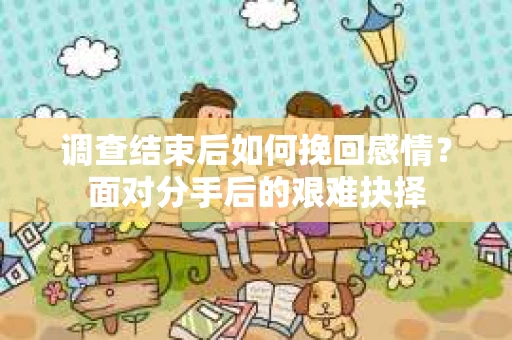 调查结束后如何挽回感情?面对分手后的艰难抉择 调查结束后如何挽回感情?面对分手后的艰难抉择