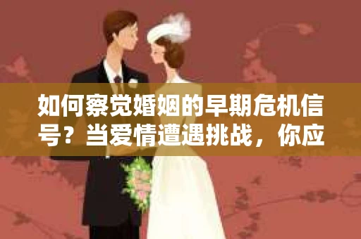 如何察觉婚姻的早期危机信号？当爱情遭遇挑战，你应该怎么办？