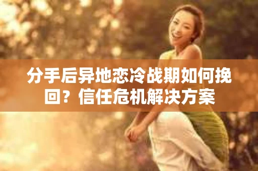 分手后异地恋冷战期如何挽回？信任危机解决方案