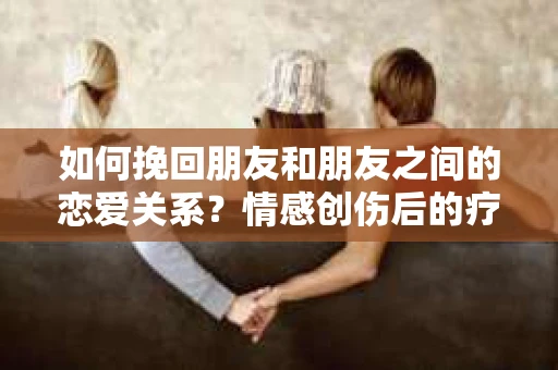 如何挽回朋友和朋友之间的恋爱关系？情感创伤后的疗愈与决策之路