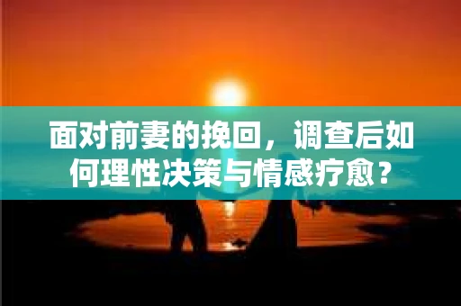 面对前妻的挽回，调查后如何理性决策与情感疗愈？